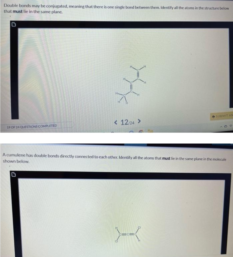 Double bonds may be conjugated, meaning that there is one single bond between them. Identify all the atoms in the structure below
that must lie in the same plane.
19 OF 24 QUESTIONS COMPLETED
pahal
< 12/24 >
SUBMIT AN
A cumulene has double bonds directly connected to each other. Identify all the atoms that must lie in the same plane in the molecule
shown below.
X
O