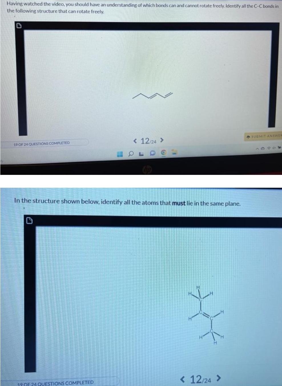 Having watched the video, you should have an understanding of which bonds can and cannot rotate freely. Identify all the C-C bonds in
the following structure that can rotate freely.
19 OF 24 QUESTIONS COMPLETED
< 12/24 >
19 OF 24 QUESTIONS COMPLETED
O
In the structure shown below, identify all the atoms that must lie in the same plane.
< 12/24 >
SUBMIT ANSWER
18905