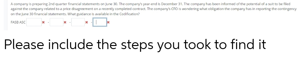 A company is preparing 2nd quarter financial statements on June 30. The company's year-end is December 31. The company has been informed of the potential of a suit to be filed
against the company related to a price disagreement on a recently completed contract. The company's CFO is wondering what obligation the company has in reporting the contingency
on the June 30 financial statements. What guidance is available in the Codification?
FASB ASC
Please include the steps you took to find it