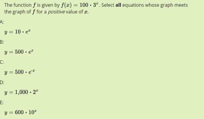 The function f is given by f(x) = 100 • 3º. Select all equations whose graph meets
.
the graph of f for a positive value of x.
A:
y = 10. e
y = 500. et
y = 500. e*
y = 1,000.22
y = 600.10*
B:
C:
D:
E: