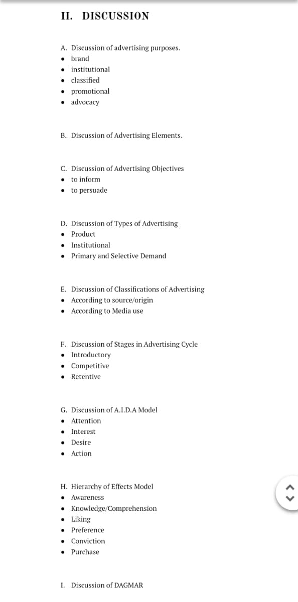 II. DISCUSSION
A. Discussion of advertising purposes.
• brand
• institutional
classified
• promotional
• advocacy
B. Discussion of Advertising Elements.
C. Discussion of Advertising Objectives
• to inform
• to persuade
D. Discussion of Types of Advertising
• Product
Institutional
Primary and Selective Demand
E. Discussion of Classifications of Advertising
• According to source/origin
• According to Media use
F. Discussion of Stages in Advertising Cycle
• Introductory
• Competitive
Retentive
G. Discussion of A.I.D.A Model
• Attention
• Interest
• Desire
Action
H. Hierarchy of Effects Model
• Awareness
• Knowledge/Comprehension
• Liking
• Preference
Conviction
Purchase
I. Discussion of DAGMAR
