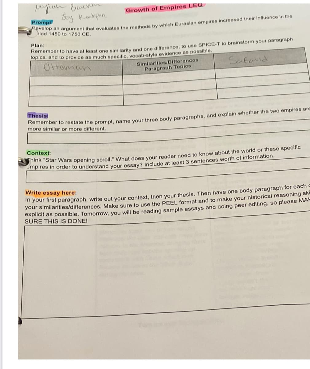 Myiuh Braenen
Say Kenkpen.
Growth of Empires LEQ
Prompt
lod n argument that evaluates the methods by which Eurasian empires increased their influence in the
riod 1450 to 1750 CE.
Plan:
on mbar to have at least one similarity and one difference, to use SPICE-T to brainstorm your paragraph
topics, and to provide as much specific, vocab-style evidence as possible.
Ottoman
Similarities/DIfferences
Paragraph Topics
Sufond
Thesis
more similar or more different.
Context:
Hk Star Wars opening scroll." What does your reader need to know about the world or these specific
Smpires in order to understand your essay? Include at least 3 sentences worth of information.
Write essay here:
m your first paragraph, write out your context, then your thesis. Then have one body paragraph for each
your similarities/differences, Make sure to use the PEEL format and to make your historical reasoning sku
expiicit as possible. Tomorrow, you will be reading sample essays and doing peer editing, so please MAH
SURE THIS IS DONE!

