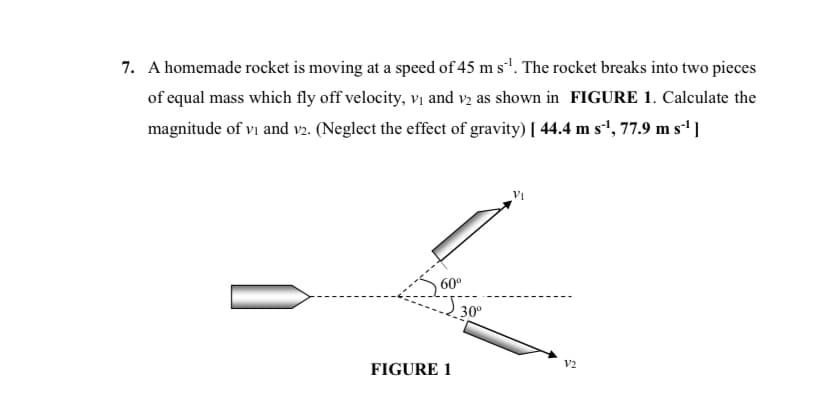 7. A homemade rocket is moving at a speed of 45 m s¹. The rocket breaks into two pieces
of equal mass which fly off velocity, v₁ and v2 as shown in FIGURE 1. Calculate the
magnitude of vi and v2. (Neglect the effect of gravity) [ 44.4 m s¹¹, 77.9 m s¹¹]
60⁰
FIGURE 1
30⁰
V2