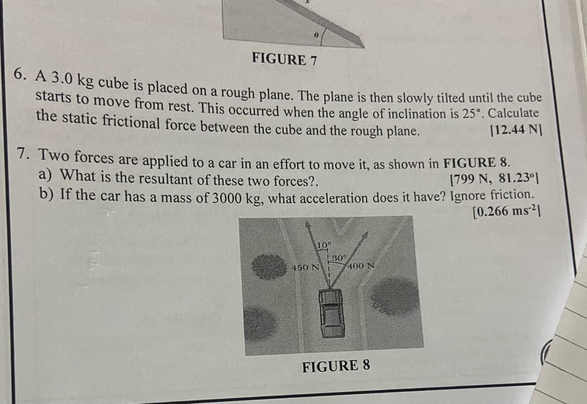 FIGURE 7
6. A 3.0 kg cube is placed on a rough plane. The plane is then slowly tilted until the cube
starts to move from rest. This occurred when the angle of inclination is 25°. Calculate
the static frictional force between the cube and the rough plane.
[12.44 NJ
7. Two forces are applied to a car in an effort to move it, as shown in FIGURE 8.
a) What is the resultant of these two forces?.
[799 N, 81.230]
b) If the car has a mass of 3000 kg, what acceleration does it have? Ignore friction.
[0.266 ms 2]
10°
130%
450 Ni
400 N
FIGURE 8