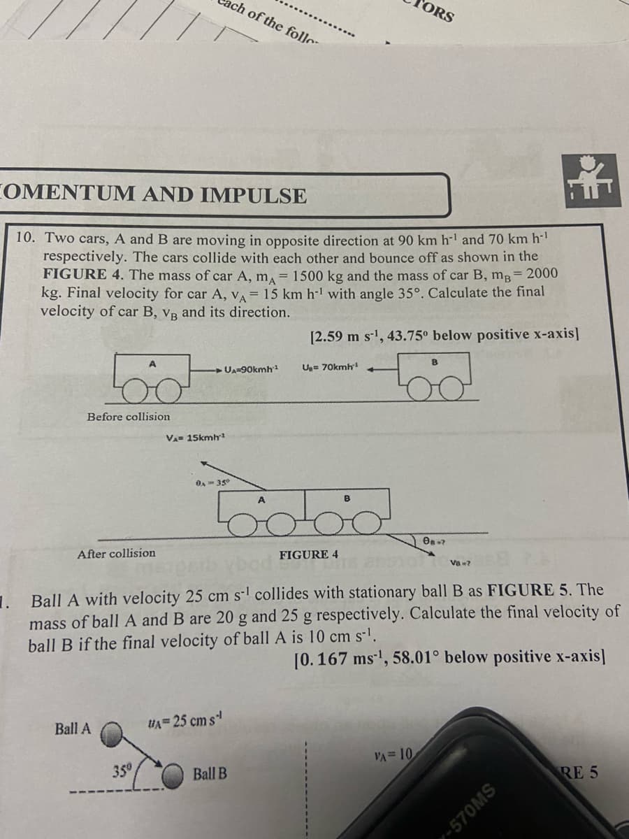 COMENTUM AND IMPULSE
10. Two cars, A and B are moving in opposite direction at 90 km h-¹ and 70 km h-¹
respectively. The cars collide with each other and bounce off as shown in the
Before collision
FIGURE 4. The mass of car A, ma = 1500 kg and the mass of car B, mg=2000
kg. Final velocity for car A, VA= 15 km h¹ with angle 35°. Calculate the final
velocity of car B, VB and its direction.
After collision
Ball A
VA 15kmh
350
ch of the follo
UA-90kmh 1
0A 35⁰
U₁= 25 cm s¹
trobod
Ball B
[2.59 m s¹, 43.75° below positive x-axis]
U₂= 70kmh¹
ORS
FIGURE 4
1. Ball A with velocity 25 cm s¹ collides with stationary ball B as FIGURE 5. The
mass of ball A and B are 20 g and 25 g respectively. Calculate
ball B if the final velocity of ball A is 10 cm s-¹.
inal velocity of
[0.167 ms¹, 58.01° below positive x-axis]
VA= 10
08-2
V8w7
SWOZS-
RE 5