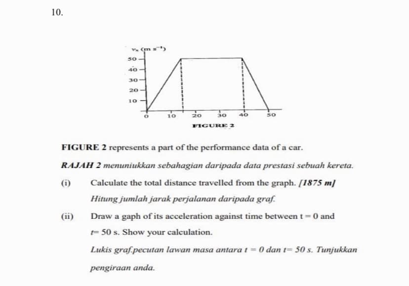 10.
Vx (m
MA
20 30
FIGURE 2
50
40-
30
20
10
10
40
50
FIGURE 2 represents a part of the performance data of a car.
RAJAH 2 menuniukkan sebahagian daripada data prestasi sebuah kereta.
Calculate the total distance travelled from the graph. [1875 m]
Hitung jumlah jarak perjalanan daripada graf.
Draw a gaph of its acceleration against time between t = 0 and
= 50 s. Show your calculation.
Lukis graf.pecutan lawan masa antara t= 0 dan t= 50 s. Tunjukkan
pengiraan anda.