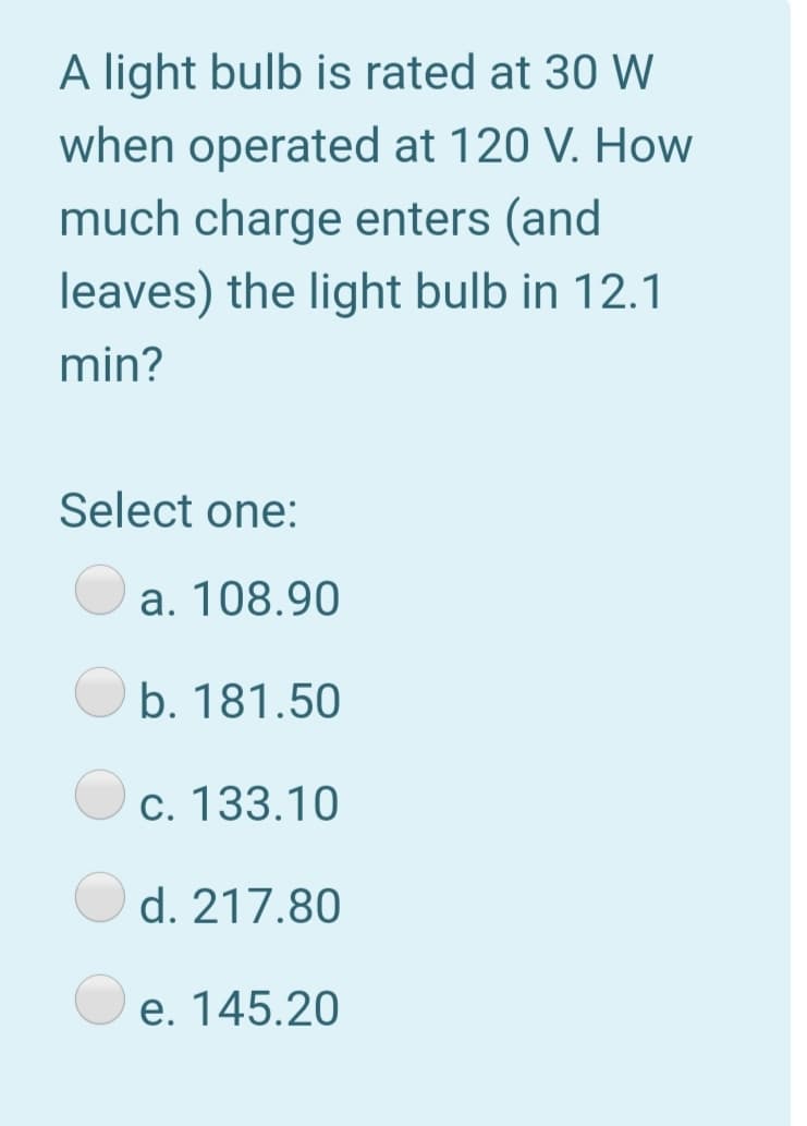 A light bulb is rated at 30 W
when operated at 120 V. How
much charge enters (and
leaves) the light bulb in 12.1
min?
Select one:
a. 108.90
b. 181.50
c. 133.10
d. 217.80
e. 145.20
