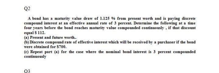 Q2
A bond has a maturity value draw of 1.125 % from present worth and is paying discrete
compound interest at an effective annual rate of 3 percent. Determine the following at a time
four years before the bond reaches maturity value compounded continuously , if that discount
equal $ 112.
(a) Present and future worth.
(b) Discrete compound rate of effective interest which will be received by a purchaser if the bond
were obtained for $700.
(c) Repeat part (a) for the case where the nominal bond interest is 3 percent compounded
continuously
03
