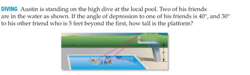 DIVING Austin is standing on the high dive at the local pool. Two of his friends
are in the water as shown. If the angle of depression to one of his friends is 40°, and 30°
to his other friend who is 5 feet beyond the first, how tall is the platform?
30° 40°
5 ft

