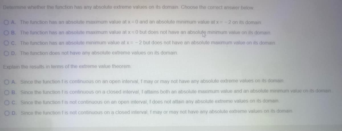 Determine whether the function has any absolute extreme values on its domain. Choose the correct answer below.
OA. The function has an absolute maximum value at x = 0 and an absolute minimum value at x = -2 on its domain.
OB. The function has an absolute maximum value at x = 0 but does not have an absolute minimum value on its domain.
OC. The function has an absolute minimum value at x = -2 but does not have an absolute maximum value on its domain.
OD. The function does not have any absolute extreme values on its domain.
Explain the results in terms of the extreme value theorem.
OA. Since the function f is continuous on an open interval, f may or may not have any absolute extreme values on its domain.
OB. Since the function f is continuous on a closed interval, f attains both an absolute maximum value and an absolute minimum value on its domain.
OC. Since the function f is not continuous on an open interval, f does not attain any absolute extreme values on its domain.
OD. Since the function f is not continuous on a closed interval, f may or may not have any absolute extreme values on its domain.