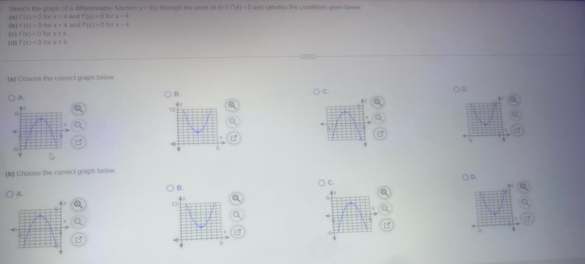 Sketch the graph of a differentiable function y = f(x) through the point (4,4) if f'(4) = 0 and satisfies the conditions given below.
(a) f'(x) > 0 for x <4 and f'(x) < 0 for x> 4
(b) 1'(x) <0 for x <4 and f'(x) > 0 for x>4
(c) f'(x) > 0 for x = 4
(d) f'(x) < 0 for x #4
(a) Choose the correct graph below.
O A.
in:
4
(b) Choose the correct graph below.
OA.
Ay
Q
G
OB.
12-
OB.
Ay
12+
O C.
O C.
Ay
6-
++AH
12
OD.
OD.
G