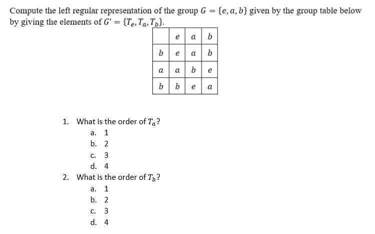 Compute the left regular representation of the group G = {e,a, b} given by the group table below
by giving the elements of G' = {Te,Ta. T;}.
e a b
beab
a a be
bbea
а а
1. What is the order of Ta?
а. 1
b. 2
с. 3
d. 4
2. What is the order of T,?
а. 1
b. 2
С.
3
d. 4
