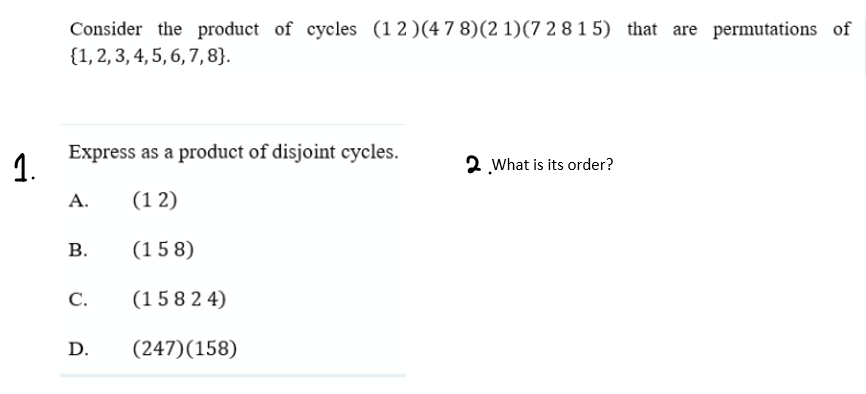 Consider the product of cycles (1 2)(4 7 8)(2 1)(7 2 8 1 5) that are permutations of
{1, 2, 3, 4, 5, 6, 7, 8}.
Express as a product of disjoint cycles.
1.
2 What is its order?
А.
(1 2)
В.
(1 5 8)
С.
(1 5 8 2 4)
D.
(247)(158)
