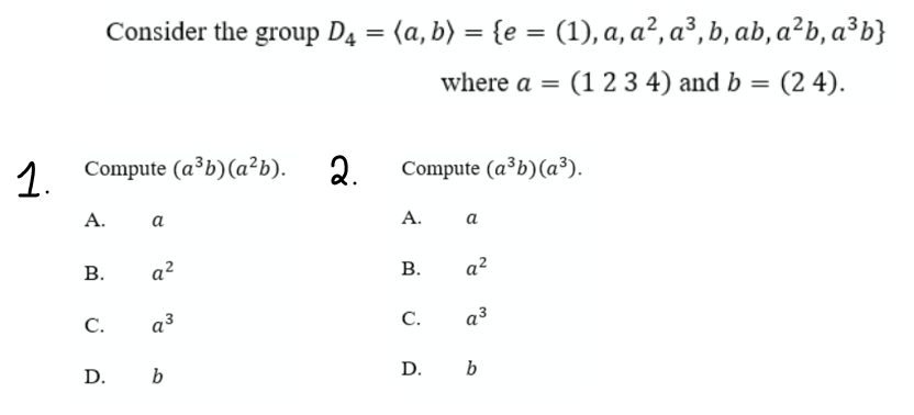 Consider the group D4 = (a, b) = {e = (1), a, a², a³, b, ab, a²b, a³b}
where a = (1 2 3 4) and b
= (2 4).
%3D
1.
.
Compute (a³b)(a²b). 2.
Compute (a³b)(a³).
А.
а
A.
a
В.
a?
a?
C.
a³
C.
a3
D. b
D. b
B.
