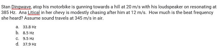 Stan Dingwave, atop his motorbike is gunning towards a hill at 20 m/s with his loudspeaker on resonating at
385 Hz. Ana Litical in her chevy is modestly chasing after him at 12 m/s. How much is the beat frequency
she heard? Assume sound travels at 345 m/s in air.
а. 33.8 Hz
b. 8.5 Hz
C. 9.5 Hz
d. 37.9 Hz
