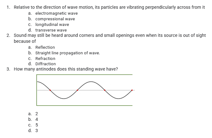 1. Relative to the direction of wave motion, its particles are vibrating perpendicularly across from it
a. electromagnetic wave
b. compressional wave
c. longitudinal wave
d. transverse wave
2. Sound may still be heard around corners and small openings even when its source is out of sight
because of
a. Reflection
b. Straight line propagation of wave.
c. Refraction
d. Diffraction
3. How many antinodes does this standing wave have?
а. 2
b. 4
С. 5
d. 3
