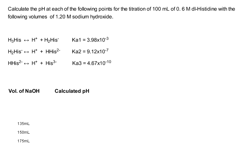 Calculate the pH at each of the following points for the titration of 100 mL of 0. 6 M dl-Histidine with the
following volumes of 1.20 M sodium hydroxide.
H3His
+ H* + H2His
Ka1 = 3.98x10-3
H2His + H* + HHİS2-
Ka2 = 9.12x10-7
HHİS2- + H* + His3-
Ка3 3 4.67х10-10
Vol. of NaOH
Calculated pH
135mL
150mL
175mL
