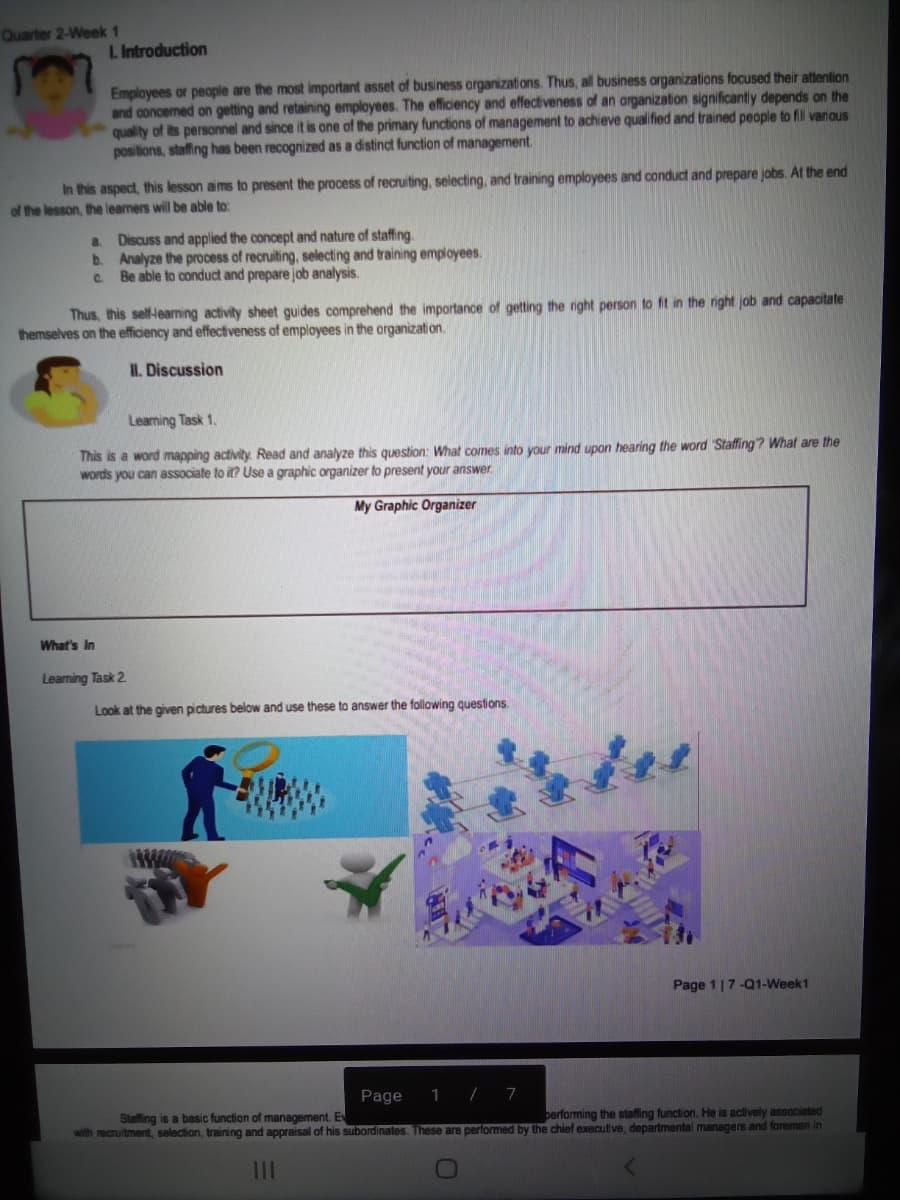 Quarter 2-Week 1
L. Introduction
Employees or people are the most important asset of business organizations. Thus, all business organizations focused their attention
and concermed on getting and retaining employees. The efficiency and effectiveness of an arganization significantly depends on the
quality of its personnel and since it is one of the primary functions of management to achieve qualified and trained people to fil varioUs
positions, staffing has been recognized as a distinct function of management
In this aspect, this lesson aims to present the process of recruiting, selecting, and training employees and conducd and prepare jobs. At the end
of the lesson, the leamers will be able to:
a Discuss and applied the concept and nature of staffing.
b. Analyze the process of recruiting, selecting and training employees.
C. Be able to conduct and prepare job analysis.
Thus, this self-leaming activity sheet guides comprehend the importance of getting the right person to fit in the right job and capacitate
themselves on the efficiency and effectiveness of employees in the organizati on.
II. Discussion
Leaming Task 1.
This is a word mapping activity. Read and analyze this question: What comes into your mind upon hearing the word Staffing? What are the
words you can associate to it? Use a graphic organizer to present your answer
My Graphic Organizer
What's In
Leaning Task 2
Look at the given pictures below and use these to answer the following questions.
Page 1 |7-01-Week1
Page
1 / 7
Stalffing is a basic function of management. Ev
berforming the staffing function. He is actively associated
with recruitment, selection, training and appraisal of his subordinates. These are performed by the chief executive, departmental managers and foremen in
