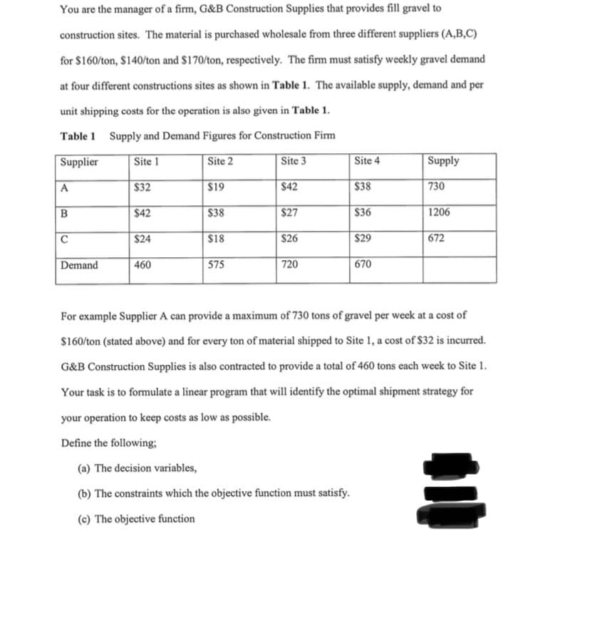 You are the manager of a firm, G&B Construction Supplies that provides fill gravel to
construction sites. The material is purchased wholesale from three different suppliers (A,B,C)
for $160/ton, $140/ton and $170/ton, respectively. The firm must satisfy weekly gravel demand
at four different constructions sites as shown in Table 1. The available supply, demand and per
unit shipping costs for the operation is also given in Table 1.
Table 1 Supply and Demand Figures for Construction Firm
Supplier
Site 1
Site 2
Site 3
Site 4
Supply
A
$32
$19
$42
$38
730
B
$42
$38
$27
$36
1206
C
$24
$18
$26
$29
672
Demand
460
575
720
670
For example Supplier A can provide a maximum of 730 tons of gravel per week at a cost of
$160/ton (stated above) and for every ton of material shipped to Site 1, a cost of $32 is incurred.
G&B Construction Supplies is also contracted to provide a total of 460 tons each week to Site 1.
Your task is to formulate a linear program that will identify the optimal shipment strategy for
your operation to keep costs as low as possible.
Define the following;
(a) The decision variables,
(b) The constraints which the objective function must satisfy.
(c) The objective function