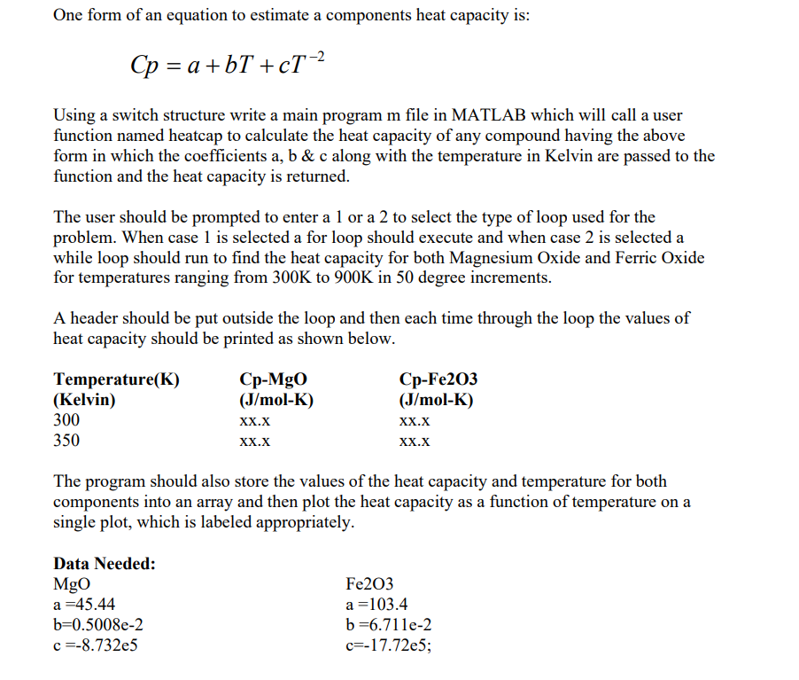 One form of an equation to estimate a components heat capacity is:
Cp=a+bT+cT-2
Using a switch structure write a main program m file in MATLAB which will call a user
function named heatcap to calculate the heat capacity of any compound having the above
form in which the coefficients a, b & c along with the temperature in Kelvin are passed to the
function and the heat capacity is returned.
The user should be prompted to enter a 1 or a 2 to select the type of loop used for the
problem. When case 1 is selected a for loop should execute and when case 2 is selected a
while loop should run to find the heat capacity for both Magnesium Oxide and Ferric Oxide
for temperatures ranging from 300K to 900K in 50 degree increments.
A header should be put outside the loop and then each time through the loop the values of
heat capacity should be printed as shown below.
Temperature(K)
(Kelvin)
300
350
Cp-MgO
(J/mol-K)
Cp-Fe203
(J/mol-K)
XX.X
XX.X
XX.X
XX.X
The program should also store the values of the heat capacity and temperature for both
components into an array and then plot the heat capacity as a function of temperature on a
single plot, which is labeled appropriately.
Data Needed:
MgO
a =45.44
b=0.5008e-2
c=-8.732e5
Fe203
a =103.4
b=6.711e-2
c=-17.72e5;