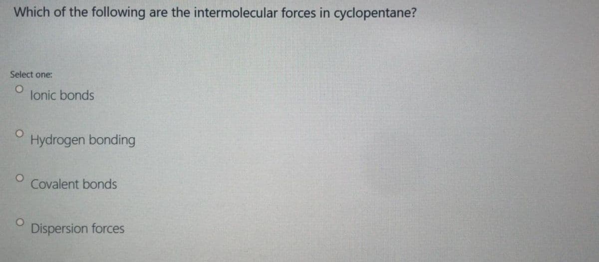 Which of the following are the intermolecular forces in cyclopentane?
Select one:
lonic bonds
Hydrogen bonding
Covalent bonds
Dispersion forces
