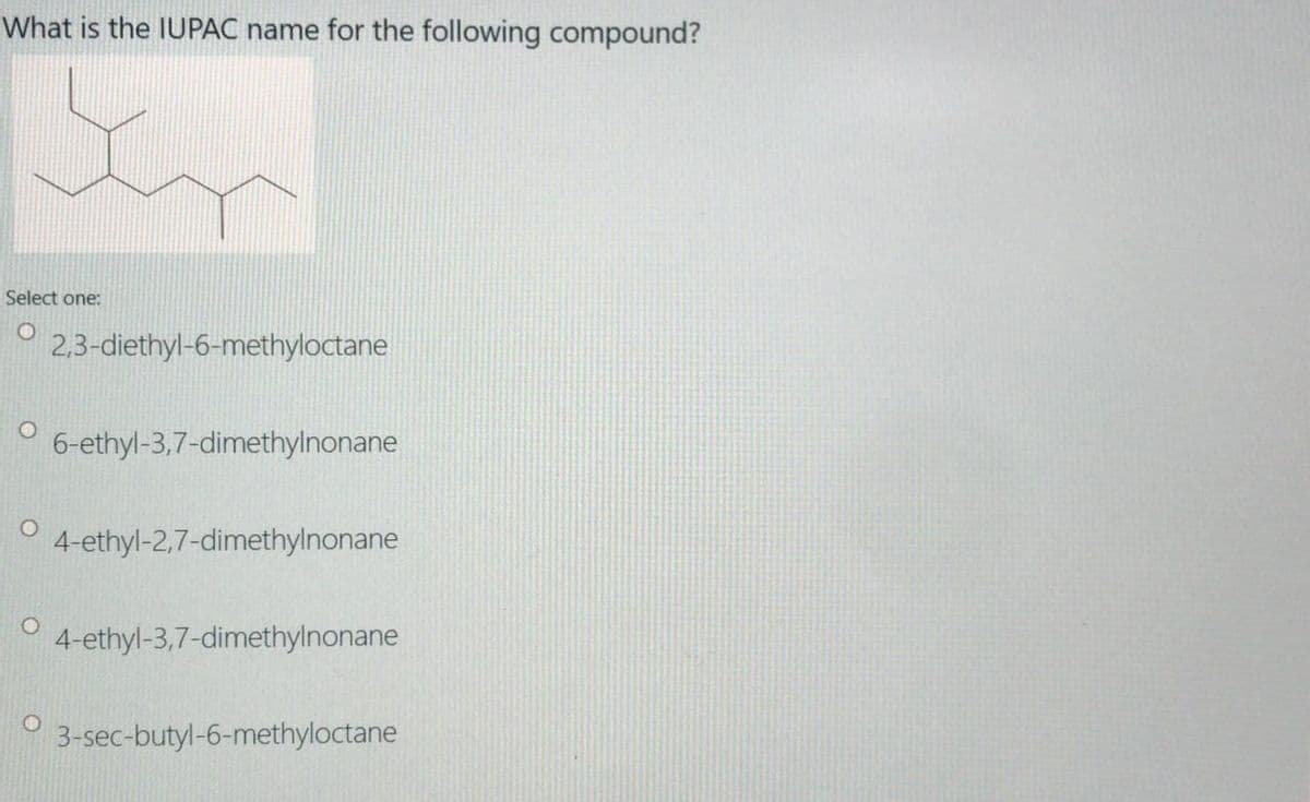 What is the IUPAC name for the following compound?
Select one:
2,3-diethyl-6-methyloctane
6-ethyl-3,7-dimethylnonane
4-ethyl-2,7-dimethylnonane
4-ethyl-3,7-dimethylnonane
3-sec-butyl-6-methyloctane
