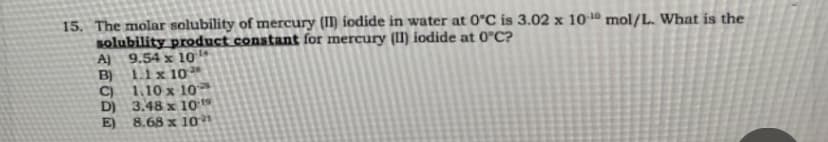 15. The molar solubility of mercury (II) iodide in water at 0°C is 3.02 x 101 mol/L. What is the
solubility product constant for mercury (II) iodide at 0°C?
Al 9.54 x 10
B)
1.1 x 10
C)
1.10 x 10
D) 3.48 x 10 19
8.68 x 10
E)