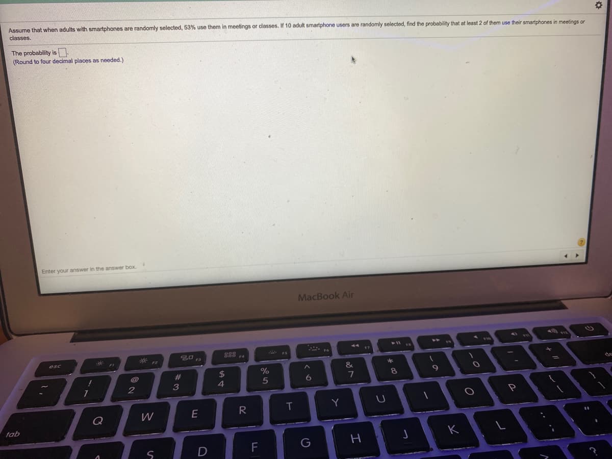 Assume that when adults with smartphones are randomly selected, 53% use them in meetings or classes. If 10 adult smartphone users are randomly selected, find the probability that at least 2 of them use their smartphones in meetings or
classes.
The probability is
(Round to four decimal places as needed.)
Enter your answer in the answer box.
MacBook Air
888 F4
17
esc
23
24
%
&
8
9
5
6.
T
Y
Q
tab
K
F
G
