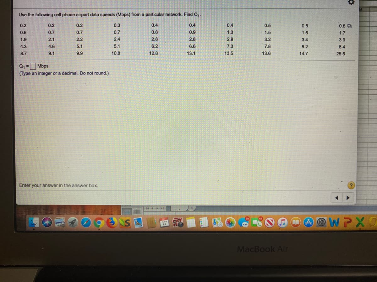 Use the following cell phone airport data speeds (Mbps) from a particular network. Find Q,
0.2
0.2
0.2
0.3
0.4
0.4
0.4
0.5
0.6
0.6 P
0.6
0.7
0.7
0.7
0.8
0.9
1.3
1.5
1.6
1.7
1.9
2.1
2.2
2.4
2.8
2.8
2.9
3.2
3.4
3.9
4.3
4.6
5.1
5.1
6.2
6.6
7.3
7.8
8.2
8.4
8.7
9.1
9.9
10.8
12.8
13.1
13.5
13.6
14.7
25.6
Mbps
(Type an integer or a decimal. Do not round.)
