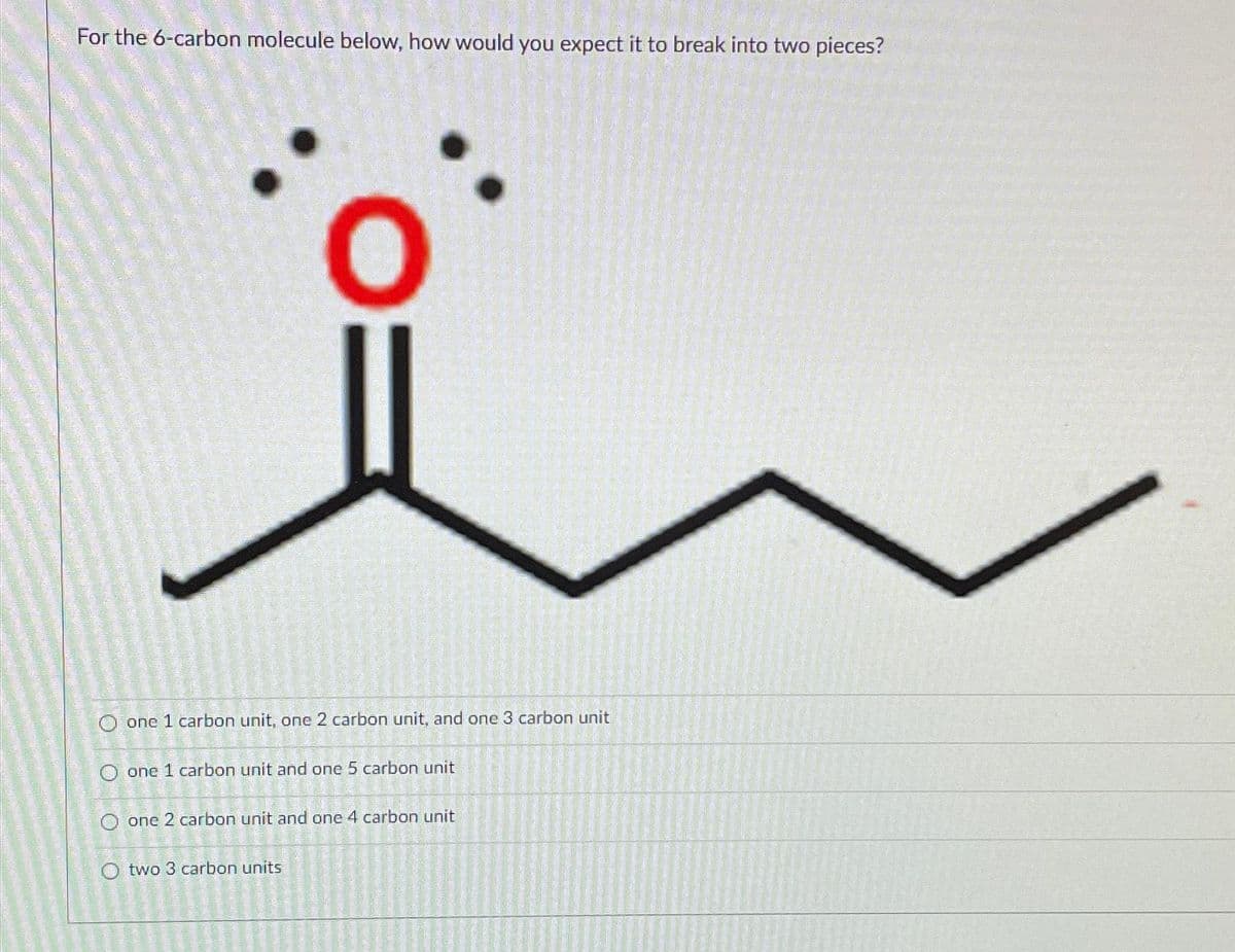 For the 6-carbon molecule below, how would you expect it to break into two pieces?
O one 1 carbon unit, one 2 carbon unit, and one 3 carbon unit
O one 1 carbon unit and one 5 carbon unit
O
one 2 carbon unit and one 4 carbon unit
O two 3 carbon units