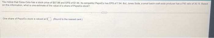 You notice that Coca-Cola has a stock price of $57.88 and EPS of $1.94. Its competitor PepsiCo has EPS of 7.94. But, Jones Soda, a small batch craft soda producer has a P/E ratio of 35.15. Based
on this information, what is one estimate of the value of a share of PepsiCo stock?
One share of PepsiCo stock is valued at :
(Round to the nearest cent)