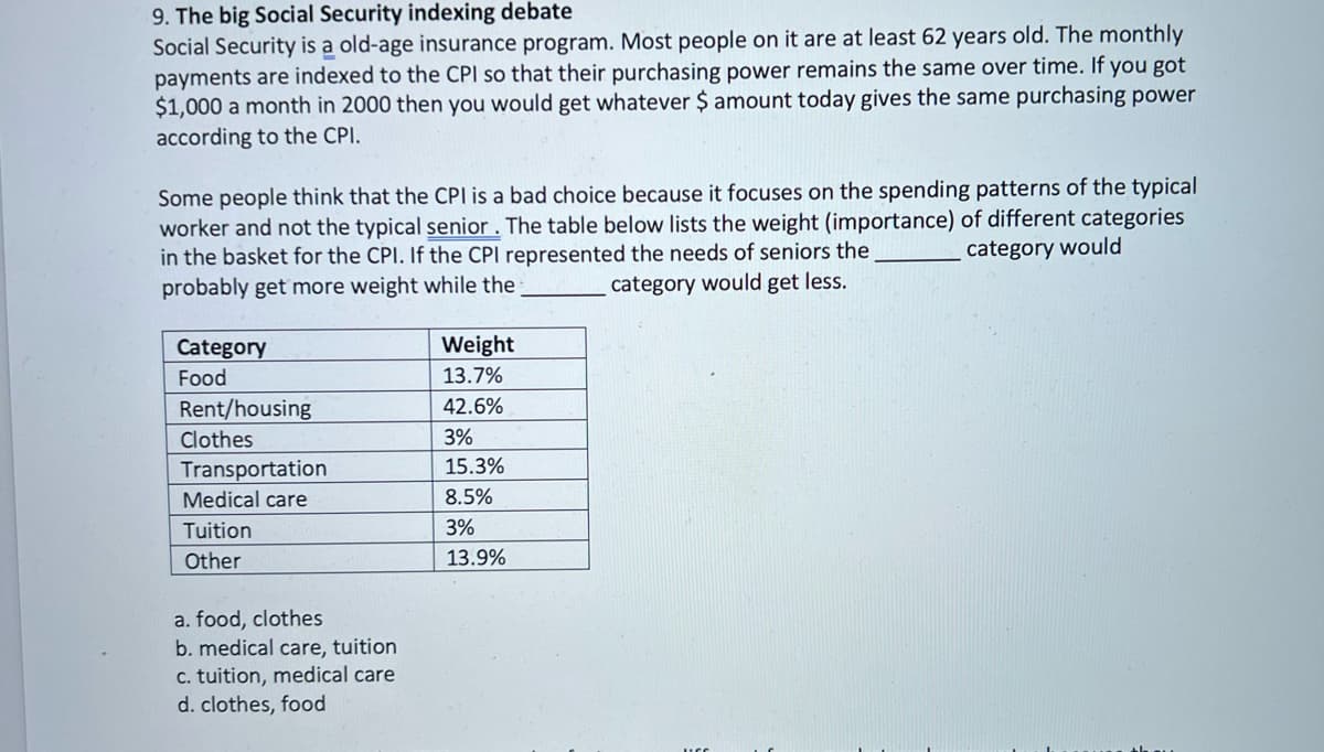 9. The big Social Security indexing debate
Social Security is a old-age insurance program. Most people on it are at least 62 years old. The monthly
payments are indexed to the CPI so that their purchasing power remains the same over time. If you got
$1,000 a month in 2000 then you would get whatever $ amount today gives the same purchasing power
according to the CPI.
Some people think that the CPI is a bad choice because it focuses on the spending patterns of the typical
worker and not the typical senior . The table below lists the weight (importance) of different categories
in the basket for the CPI. If the CPI represented the needs of seniors the
probably get more weight while the
category would
category would get less.
Weight
Category
Food
13.7%
Rent/housing
42.6%
Clothes
3%
15.3%
Transportation
Medical care
8.5%
Tuition
3%
Other
13.9%
a. food, clothes
b. medical care, tuition
c. tuition, medical care
d. clothes, food
