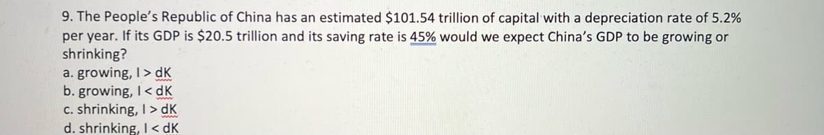 9. The People's Republic of China has an estimated $101.54 trillion of capital with a depreciation rate of 5.2%
per year. If its GDP is $20.5 trillion and its saving rate is 45% would we expect China's GDP to be growing or
shrinking?
a. growing, I> dK
b. growing, I< dK
c. shrinking, I> dK
d. shrinking, I < dK
