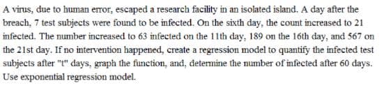 A virus, due to human error, escaped a research facility in an isolated island. A day after the
breach, 7 test subjects were found to be infected. On the sixth day, the count increased to 21
infected. The number increased to 63 infected on the 11th day, 189 on the 16th day, and 567 on
the 21st day. If no intervention happened, create a regression model to quantify the infected test
subjects after "t" days, graph the function, and, determine the number of infected after 60 days.
Use exponential regression model.
