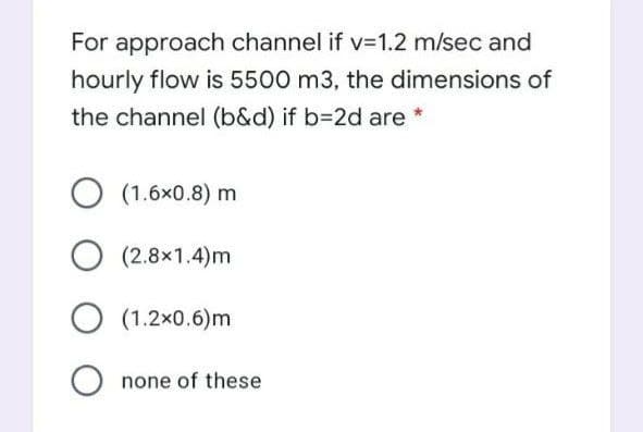 For approach channel if v=1.2 m/sec and
hourly flow is 5500 m3, the dimensions of
the channel (b&d) if b=2d are *
O (1.6x0.8) m
(2.8x1.4)m
O (1.2x0.6)m
O none of these
