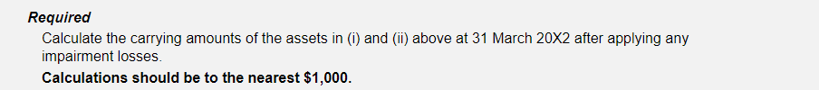 Required
Calculate the carrying amounts of the assets in (i) and (ii) above at 31 March 20X2 after applying any
impairment losses.
Calculations should be to the nearest $1,000.
