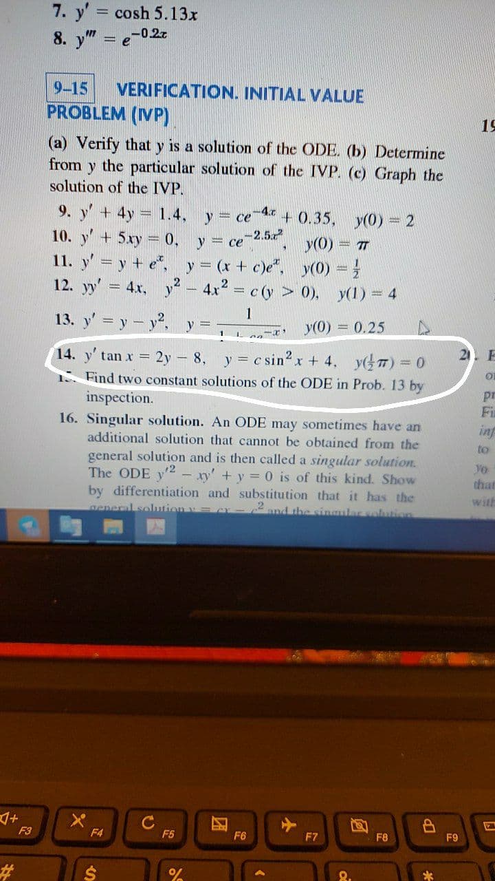 7. y' cosh 5.13x
8. y" =
-0.27
9-15
VERIFICATION. INITIAL VALUE
PROBLEM (IVP)
19
(a) Verify that y is a solution of the ODE. (b) Determine
from y the particular solution of the IVP. (c) Graph the
solution of the IVP.
9. y' + 4y
10. y' + 5xy
1.4,
-4.c
+ 0.35, y(0) = 2
= ce , y(0) T
y = ce
= 0, y
-2.5
11. y' = y + e*, y= (x + c)e". y(0) =
12. yy' = 4x, y- 4x2 = c (y > 0), y(1) = 4
1
13. y' = y- y.
y =
y(0) 0.25
14. y' tan x = 2y - 8, y = c sin2 x + 4, yT) = 0
%3D
1 Find two constant solutions of the ODE in Prob. 13 by
inspection.
pr
Fi
16. Singular solution. An ODE may sometimes have an
additional solution that cannot be obtained from the
inf
to
general solution and is then called a singular solution.
The ODE y2 - xy' +y = 0 is of this kind. Show
Vo
that
by differentiation and substitution that it has the
with
aeneral solutionv=
2and the singular solution
マ+
F3
F4
F5
F6
F7
F8
F9
23
24
