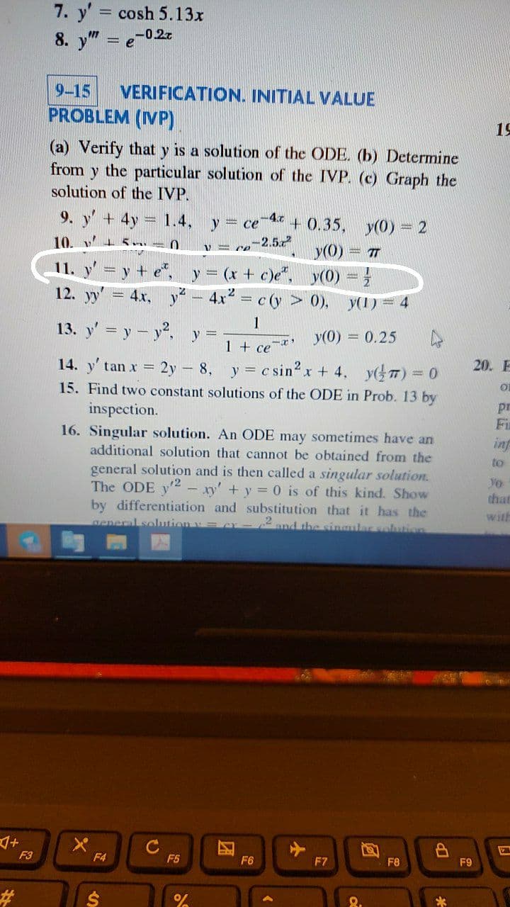 7. y' cosh 5.13x
8. y" =
-0.27
9-15
VERIFICATION. INITIAL VALUE
PROBLEM (IVP)
19
(a) Verify that y is a solution of the ODE. (b) Determine
from y the particular solution of the IVP. (c) Graph the
solution of the IVP.
9. y' + 4y
1.4,
-4.c
+ 0.35, y(0) = 2
y(0) 7
y(0) =
y = ce
10. v
-2.52
V = ce
11. y' =y + e, y (x+ c)e",
12. yy' = 4x, y - 4x = c (y > 0), y(1) = 4
1
13. y' = y - y2, y =
y(0) = 0.25
1 + ce
14. y' tan x = 2y - 8, y c sin2 x + 4, yTT) = 0
20. E
15. Find two constant solutions of the ODE in Prob. 13 by
inspection.
pr
Fi
16. Singular solution. An ODE may sometimes have an
additional solution that cannot be obtained from the
inf
to
general solution and is then called a singular solution.
The ODE y2 - xy' +y = 0 is of this kind. Show
Vo
that
by differentiation and substitution that it has the
with
aeneral solutionv=
2and the singular solution
F3
F4
F5
F6
F7
F8
F9
23
24
