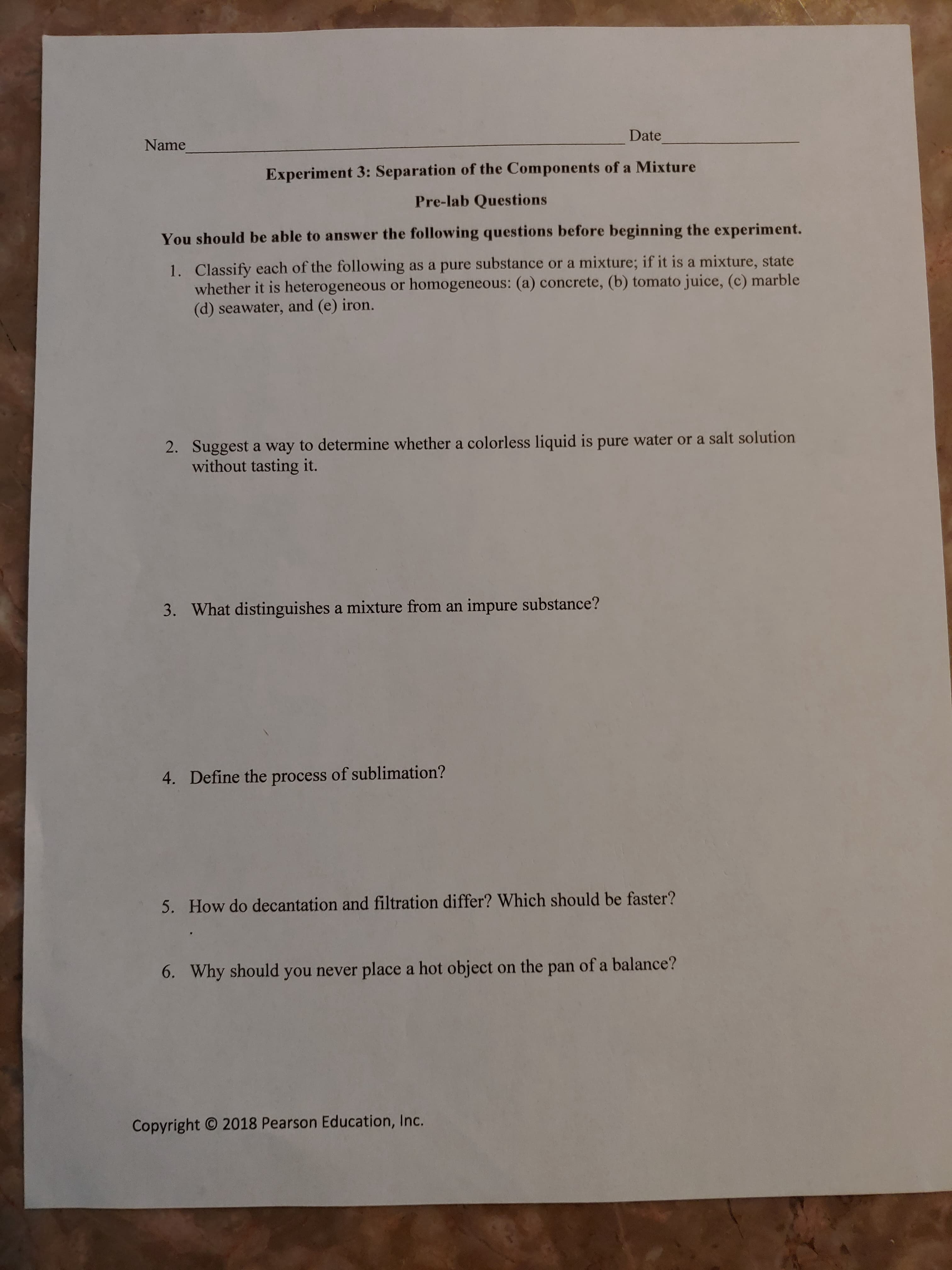 You should be able to answer the following questions befóré beginning the ex
1. Classify each of the following as a pure substance or a mixture; if it is a mixture, state
whether it is heterogeneous or homogeneous: (a) concrete, (b) tomato juice, (c) marble
(d) seawater, and (e) iron.
