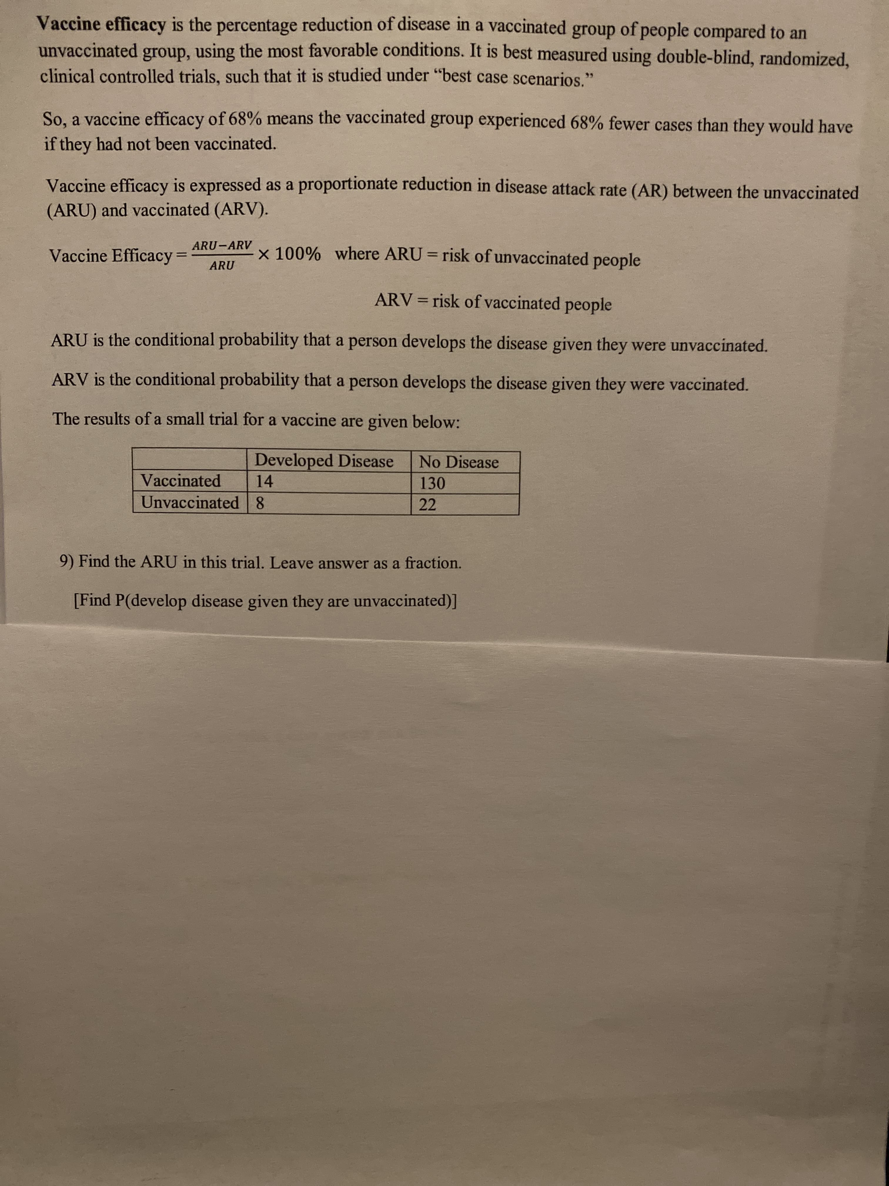 ARU is the conditional probability that a person develops the disease given they were unvaccinated.
ARV is the conditional probability that a person develops the disease given they were vaccinated.
The results of a small trial for a vaccine are given below:
Developed Disease
No Disease
Vaccinated
14
130
Unvaccinated 8
22
9) Find the ARU in this trial. Leave answer as a fraction.
[Find P(develop disease given they are unvaccinated)]
