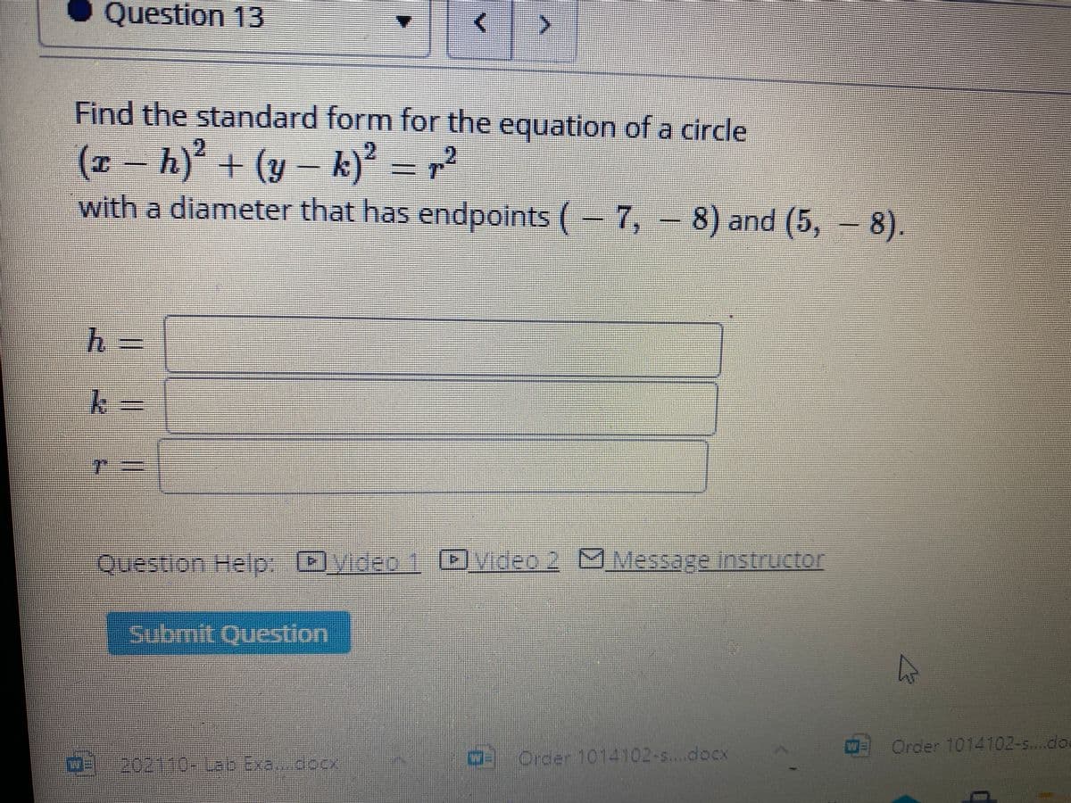 Question 13
Find the standard form for the equation of a circle
(x - h)² + (y- k)?
with a diameter that has endpoints (– 7, - 8) and (5, - 8).
2
Question HellpD)yideo.1Dvideo 2 Message nstructor
Subrnite Ouestion
Order 1014102-s....do
Order 1014102-s....docx
