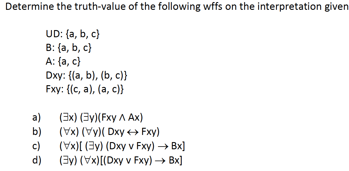 Determine the truth-value of the following wffs on the interpretation given
UD: {a, b, c}
B: {a, b, c}
A: {a, c}
Dxy: {(a, b), (b, c)}
Fxy: {(с, а), (а, с)}
(3x) (Зу)(Fxy Л Ах)
а)
b)
(Уx) (Vy)( Dxy + Fxy)
c)
(Vx)[ (3y) (Dxy v Fxy) → Bx]
d)
(3y) (Vx)[(Dxy v Fxy) → Bx]
