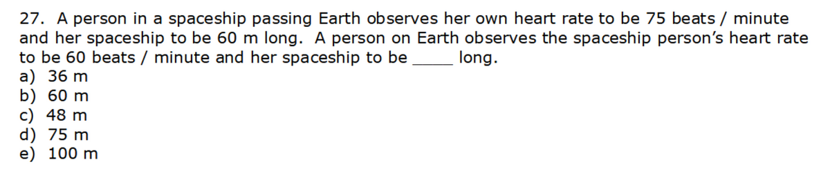 27. A person in a spaceship passing Earth observes her own heart rate to be 75 beats / minute
and her spaceship to be 60 m long. A person on Earth observes the spaceship person's heart rate
to be 60 beats / minute and her spaceship to be __________ long.
a) 36 m
b) 60 m
c) 48 m
d) 75 m
e) 100 m