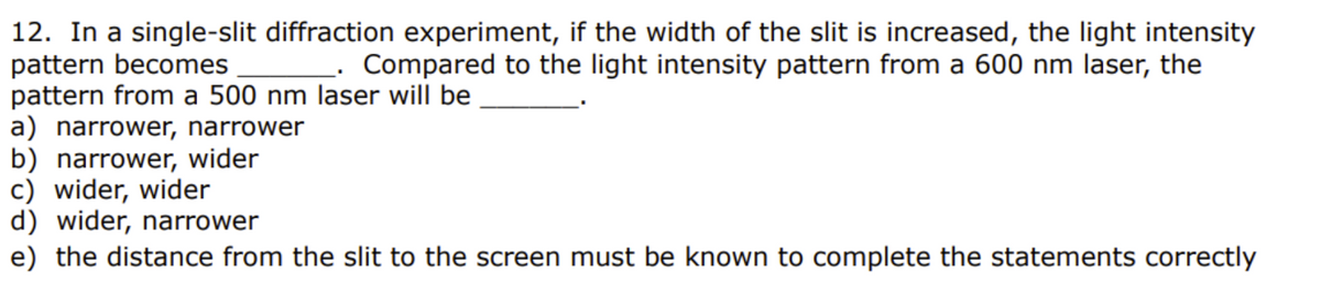 12. In a single-slit diffraction experiment, if the width of the slit is increased, the light intensity
pattern becomes ____. Compared to the light intensity pattern from a 600 nm laser, the
pattern from a 500 nm laser will be
a) narrower, narrower
b) narrower, wider
c) wider, wider
d) wider, narrower
e) the distance from the slit to the screen must be known to complete the statements correctly