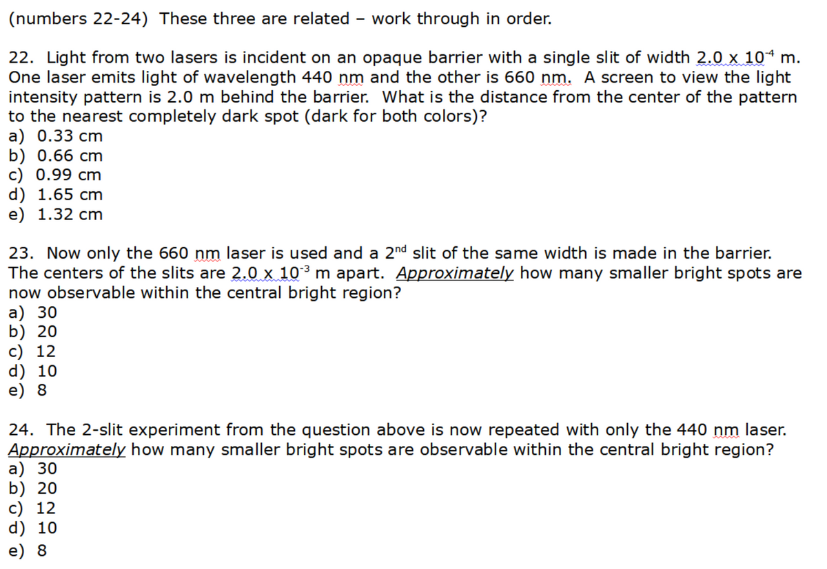 (numbers 22-24) These three are related - work through in order.
22. Light from two lasers is incident on an opaque barrier with a single slit of width 2.0 x 10ª m.
One laser emits light of wavelength 440 nm and the other is 660 nm. A screen to view the light
intensity pattern is 2.0 m behind the barrier. What is the distance from the center of the pattern
to the nearest completely dark spot (dark for both colors)?
a) 0.33 cm
b) 0.66 cm
c) 0.99 cm
d) 1.65 cm
e) 1.32 cm
23. Now only the 660 nm laser is used and a 2nd slit of the same width is made in the barrier.
The centers of the slits are 2.0 x 10³ m apart. Approximately how many smaller bright spots are
now observable within the central bright region?
a) 30
b) 20
c) 12
d) 10
e) 8
24. The 2-slit experiment from the question above is now repeated with only the 440 nm laser.
Approximately how many smaller bright spots are observable within the central bright region?
a) 30
b) 20
c) 12
d) 10
e) 8