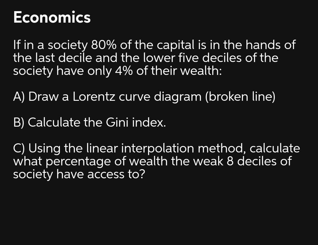 Economics
If in a society 80% of the capital is in the hands of
the last decile and the lower five deciles of the
society have only 4% of their wealth:
A) Draw a Lorentz curve diagram (broken line)
B) Calculate the Gini index.
C) Using the linear interpolation method, calculate
what percentage of wealth the weak 8 deciles of
society have access to?
