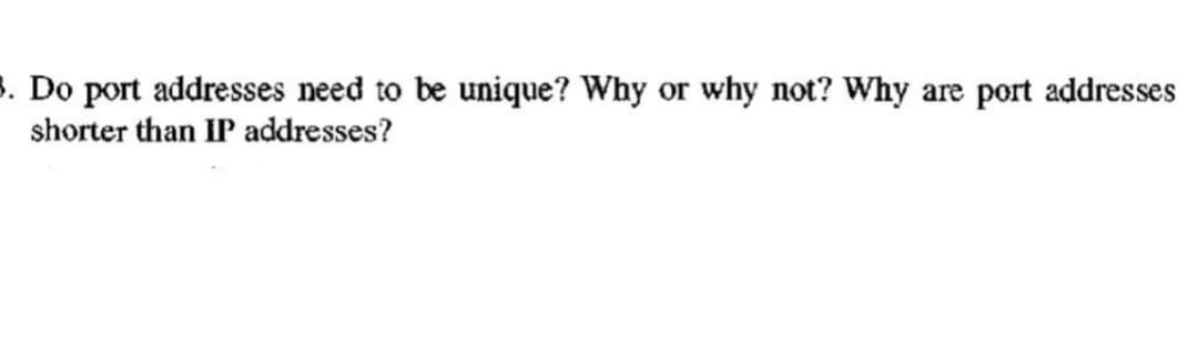 3. Do port addresses need to be unique? Why or why not? Why are port addresses
shorter than IP addresses?