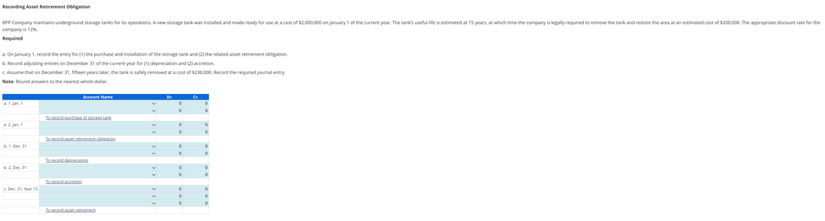 Recording Asset Retirement Obligation
BPP Company maintains underground storage tanks for its operations. A new storage tank was installed and made ready for use at a cost of $2,000,000 on January 1 of the current year. The tank's useful life is estimated at 15 years, at which time the company is legally required to remove the tank and restore the area at an estimated cost of $200,000. The appropriate discount rate for the
company is 12%.
Required
a. On January 1, record the entry for (1) the purchase and installation of the storage tank and (2) the related asset retirement obligation.
b. Record adjusting entries on December 31 of the current year for (1) depreciation and (2) accretion.
c. Assume that on December 31, fifteen years later, the tank is safely removed at a cost of $230,000. Record the required journal entry.
Note: Round answers to the nearest whole dollar.
a. 1. Jan. 1
a. 2. Jan. 1
b. 1. Dec. 31
b. 2. Dec. 31
c. Dec. 31, Year 15
Account Name
To record purchase of storage tank
To record asset retirement obligation
To record depreciation
To record accretion
To record asset retirement
>
>
Dr.
0
0
0
O
O
0
O O
0
OOO
0
0
Cr.
0
0
O O
0
0
0
0
0
0
O O
0
0