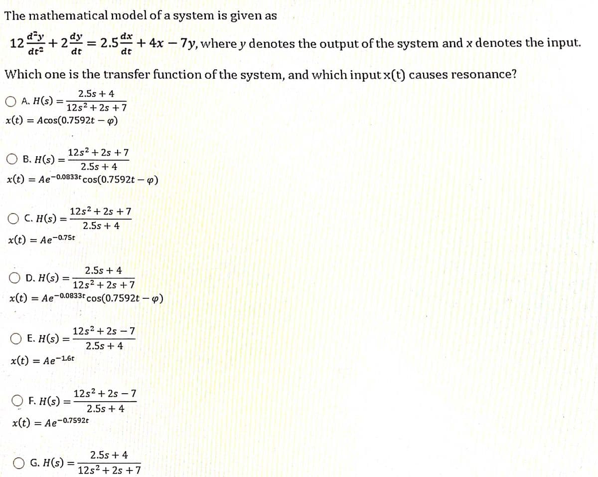 The mathematical model of a system is given as
12d²+2 = 2.5dx + 4x - 7y, where y denotes the output of the system and x denotes the input.
dy
dt
Which one is the transfer function of the system, and which input x(t) causes resonance?
2.5s + 4
12s² + 2s + 7
x(t) = Acos(0.7592t - p)
OA. H(s):
=
12s² + 2s +7
2.5s + 4
3t cos(0.7592t - 4)
B. H(s) =
x(t) = Ae-0.0833t
OC. H(s) =
x(t)
12s² + 2s + 7
2.5s + 4
= Ae-0.75t
2.5s + 4
D. H(s) :
12s² + 2s +7
x(t) = Ae-0.0833t cos(0.7592t - 4)
OE. H(s) =
x(t) = Ae-1.6t
12s² +2s - 7
2.5s + 4
-
F. H(s)
x(t) = Ae-0.7592t
G. H(s) =
12s²+2s - 7
2.5s + 4
2.5s + 4
12s² + 2s + 7