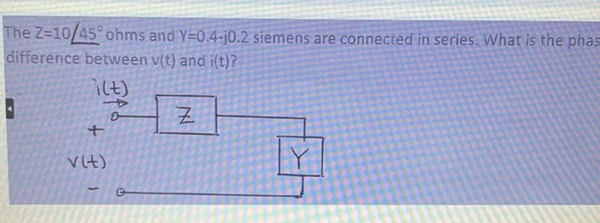 **Problem Statement:**
The \( Z = 10 / \angle 45^\circ \) ohms and \( Y = 0.4 - j0.2 \) siemens are connected in series. What is the phase difference between \( v(t) \) and \( i(t) \)?

**Explanation and Diagram:**
The given complex impedance \( Z = 10 / \angle 45^\circ \) ohms and complex admittance \( Y = 0.4 - j0.2 \) siemens need to be analyzed to determine the phase relationship between the voltage \( v(t) \) and the current \( i(t) \).

Here's the provided diagram:

```
        i(t)
         ↓
  + ----( Z )-----+
  |               |
v(t)             ( Y )
  |               |
  +---------------+
```

The diagram shows that the current \( i(t) \) flows through the impedance \( Z \) and then through the admittance \( Y \) arranged in series, while the voltage \( v(t) \) is applied across the entire series combination.

To solve for the phase difference, we'll use the properties of impedance and admittance in AC circuits:

1. **Convert Y to Z:**
   Since \( Y \) is given in admittance:
   \[
   Y = 0.4 - j0.2 \ \text{siemens}
   \]
   The corresponding impedance \( Z_Y \) is:
   \[
   Z_Y = \frac{1}{Y} = \frac{1}{0.4 - j0.2}
   \]
   This can be simplified using complex conjugates:
   \[
   Z_Y = \frac{0.4 + j0.2}{(0.4)^2 + (0.2)^2} = \frac{0.4 + j0.2}{0.16 + 0.04} = \frac{0.4 + j0.2}{0.2} = 2 + j1 = \sqrt{5} \angle \tan^{-1}(0.5)
   \]

2. **Calculate the total impedance:**
   Total series impedance \( Z_{total} \) is:
   \[
   Z_{total} = Z + Z_Y = 10 / \angle 45^\circ + \sqrt{5} \angle